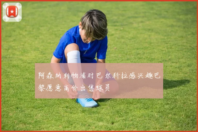 阿森纳利物浦对巴尔科拉感兴趣巴黎愿意高价出售球员