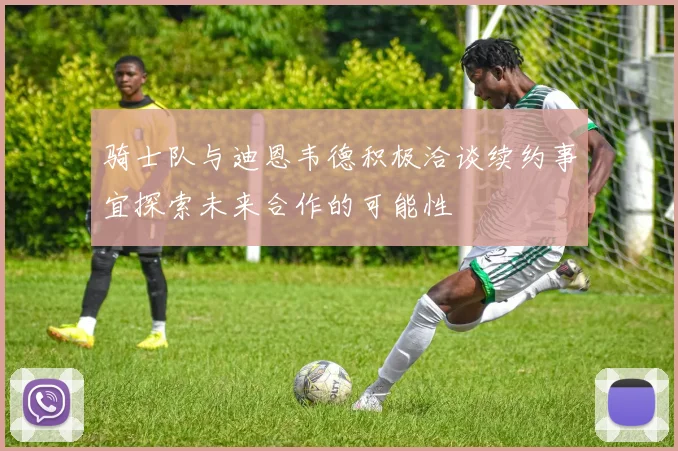 骑士队与迪恩韦德积极洽谈续约事宜探索未来合作的可能性