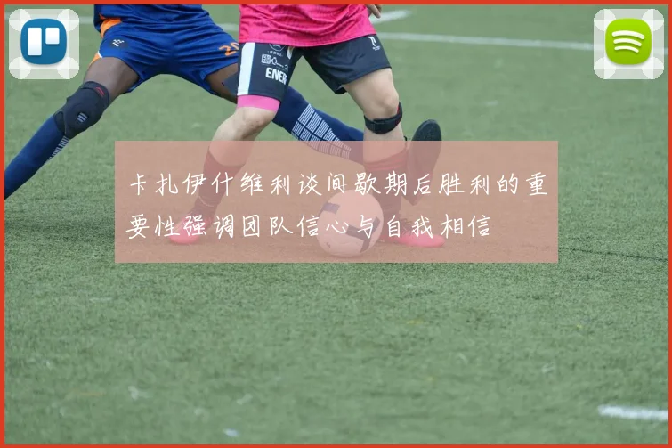 卡扎伊什维利谈间歇期后胜利的重要性强调团队信心与自我相信