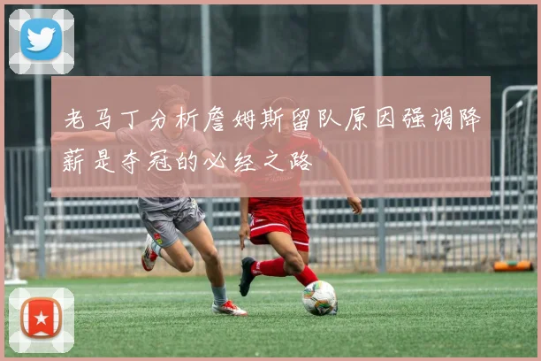 老马丁分析詹姆斯留队原因强调降薪是夺冠的必经之路