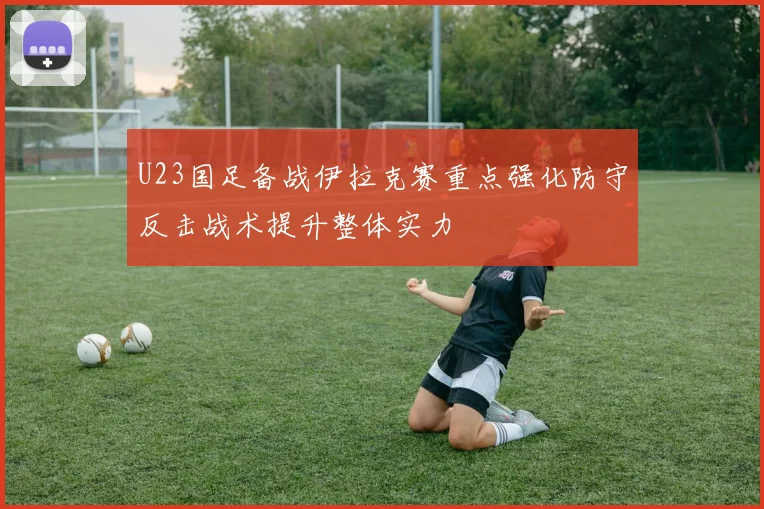 U23国足备战伊拉克赛重点强化防守反击战术提升整体实力