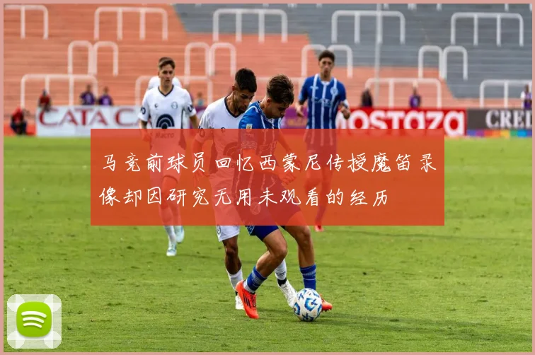 马竞前球员回忆西蒙尼传授魔笛录像却因研究无用未观看的经历