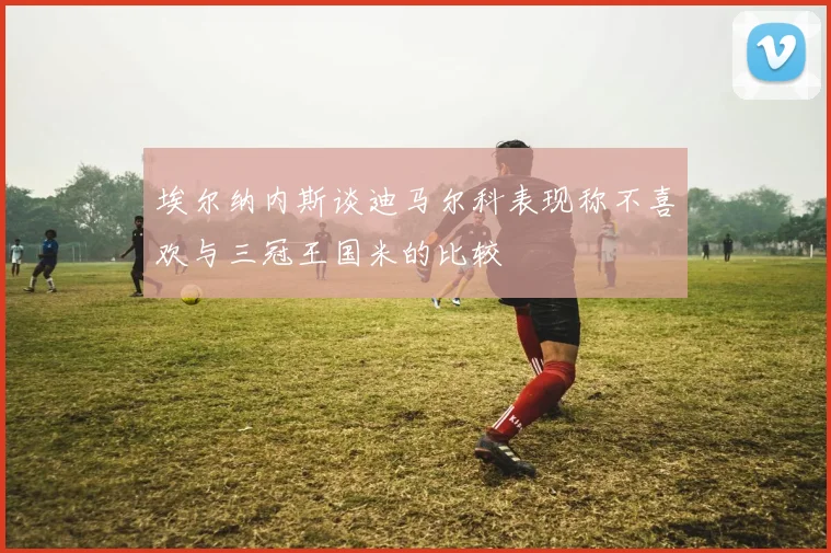埃尔纳内斯谈迪马尔科表现称不喜欢与三冠王国米的比较