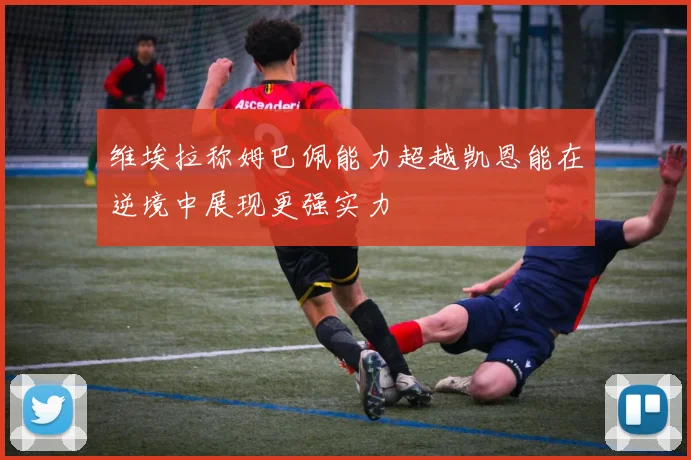 维埃拉称姆巴佩能力超越凯恩能在逆境中展现更强实力