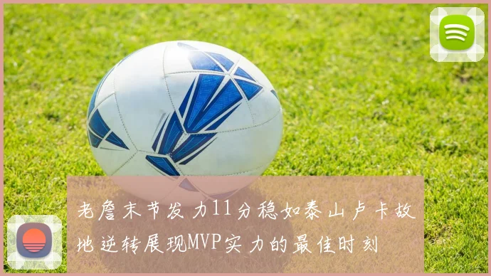 老詹末节发力11分稳如泰山卢卡故地逆转展现MVP实力的最佳时刻