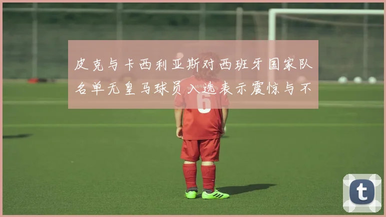 皮克与卡西利亚斯对西班牙国家队名单无皇马球员入选表示震惊与不解