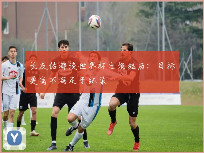 长友佑都谈世界杯出场经历：目标更高不满足于纪录
