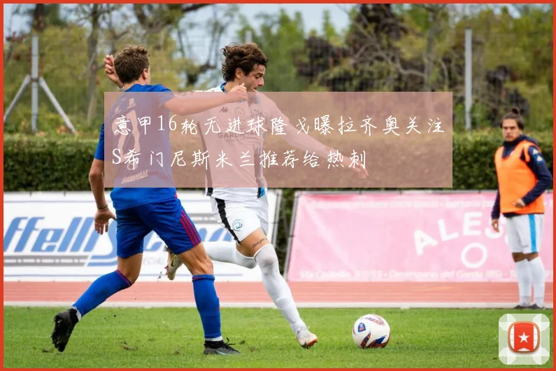 意甲16轮无进球隆戈曝拉齐奥关注S希门尼斯米兰推荐给热刺