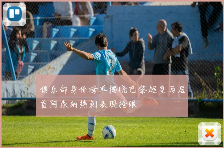 俱乐部身价榜单揭晓巴黎超皇马居首阿森纳热刺表现抢眼