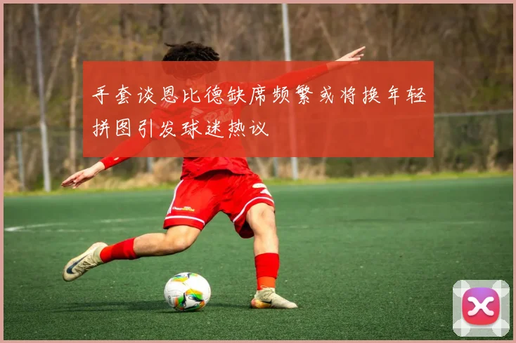 手套谈恩比德缺席频繁或将换年轻拼图引发球迷热议