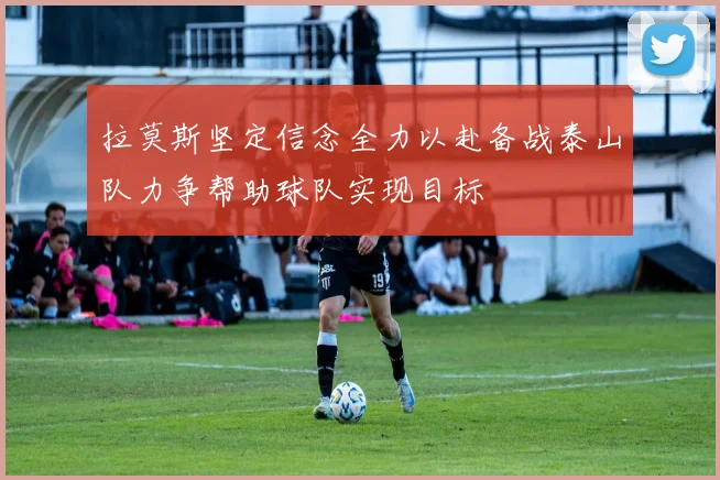 拉莫斯坚定信念全力以赴备战泰山队力争帮助球队实现目标