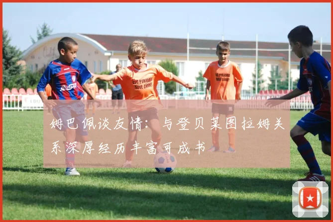 姆巴佩谈友情：与登贝莱图拉姆关系深厚经历丰富可成书