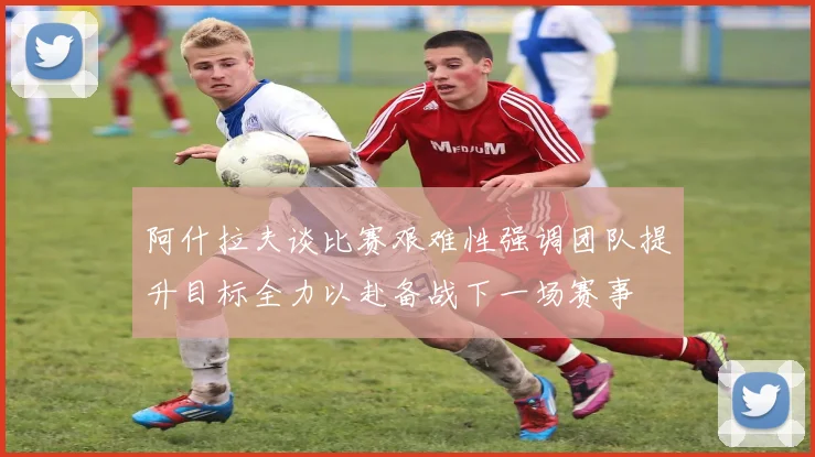 阿什拉夫谈比赛艰难性强调团队提升目标全力以赴备战下一场赛事