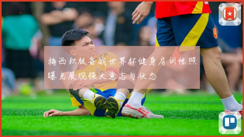 梅西积极备战世界杯健身房训练照曝光展现强大意志与状态