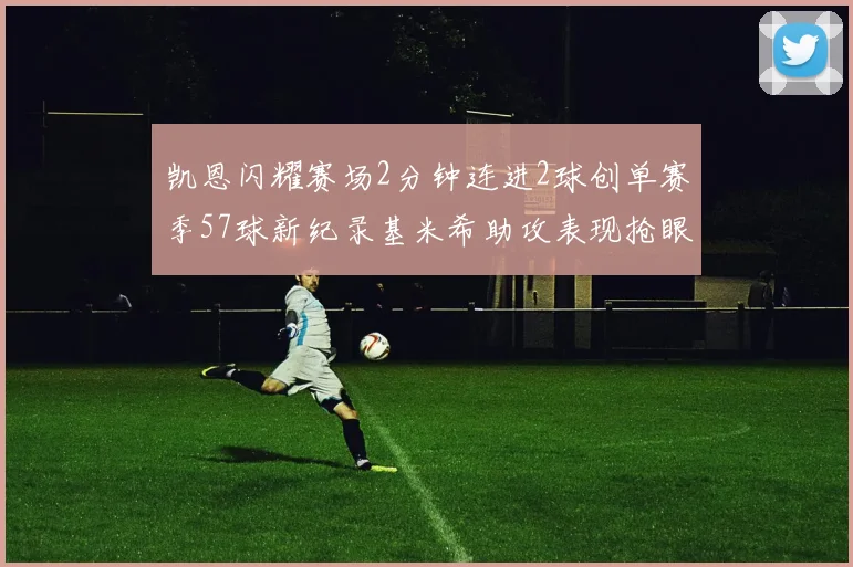 凯恩闪耀赛场2分钟连进2球创单赛季57球新纪录基米希助攻表现抢眼