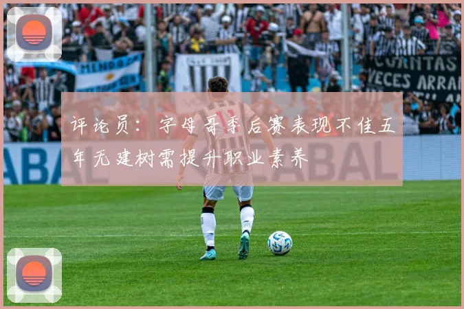 评论员：字母哥季后赛表现不佳五年无建树需提升职业素养