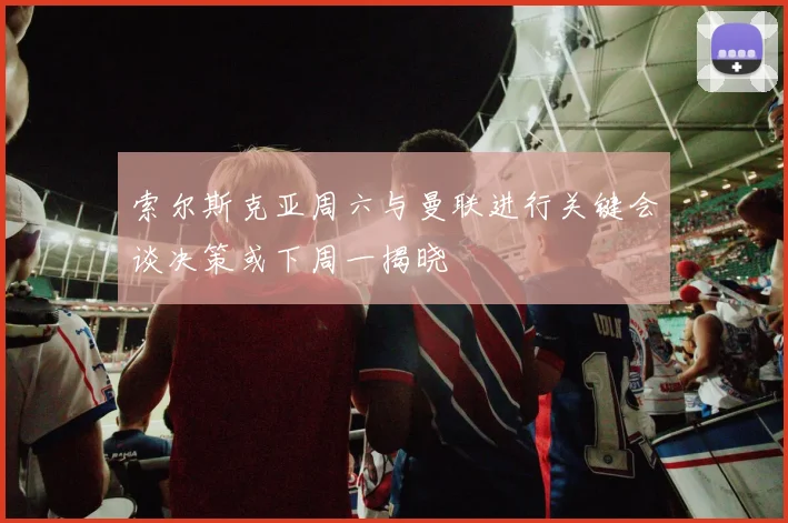 索尔斯克亚周六与曼联进行关键会谈决策或下周一揭晓