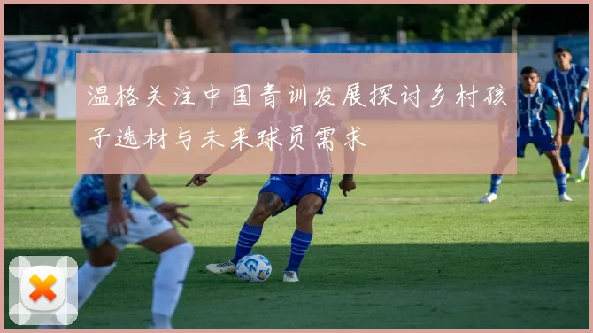 温格关注中国青训发展探讨乡村孩子选材与未来球员需求