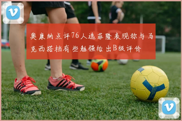 奥康纳点评76人选菲隆表现称与马克西搭档有些勉强给出B级评价