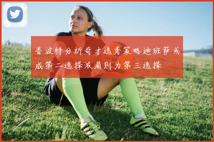香波特分析奇才选秀策略迪班萨或成第二选择浓眉则为第三选择