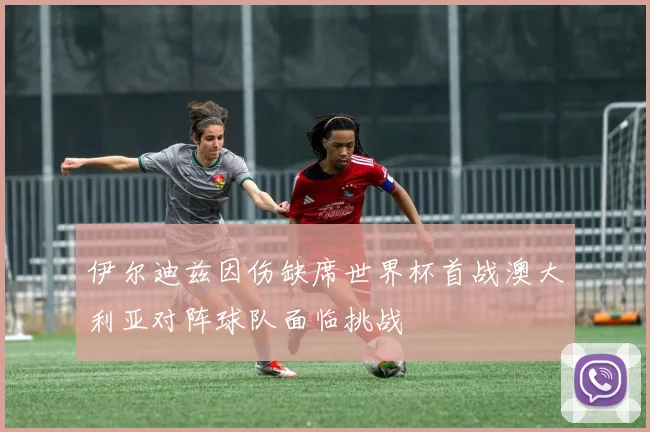 伊尔迪兹因伤缺席世界杯首战澳大利亚对阵球队面临挑战